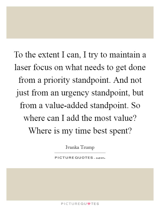 To the extent I can, I try to maintain a laser focus on what needs to get done from a priority standpoint. And not just from an urgency standpoint, but from a value-added standpoint. So where can I add the most value? Where is my time best spent? Picture Quote #1