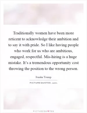Traditionally women have been more reticent to acknowledge their ambition and to say it with pride. So I like having people who work for us who are ambitious, engaged, respectful. Mis-hiring is a huge mistake. It’s a tremendous opportunity cost throwing the position to the wrong person Picture Quote #1
