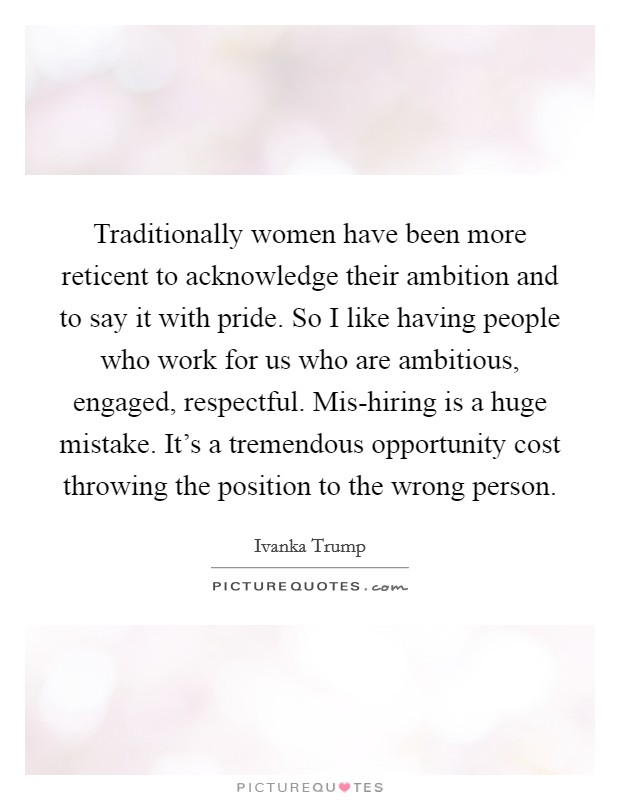 Traditionally women have been more reticent to acknowledge their ambition and to say it with pride. So I like having people who work for us who are ambitious, engaged, respectful. Mis-hiring is a huge mistake. It's a tremendous opportunity cost throwing the position to the wrong person Picture Quote #1