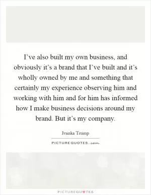I’ve also built my own business, and obviously it’s a brand that I’ve built and it’s wholly owned by me and something that certainly my experience observing him and working with him and for him has informed how I make business decisions around my brand. But it’s my company Picture Quote #1