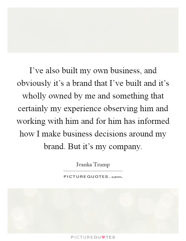 I've also built my own business, and obviously it's a brand that I've built and it's wholly owned by me and something that certainly my experience observing him and working with him and for him has informed how I make business decisions around my brand. But it's my company Picture Quote #1