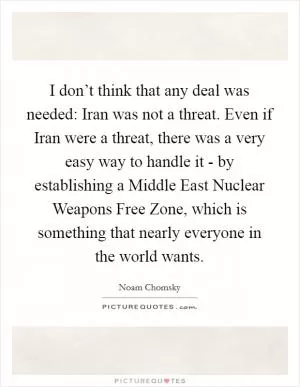 I don’t think that any deal was needed: Iran was not a threat. Even if Iran were a threat, there was a very easy way to handle it - by establishing a Middle East Nuclear Weapons Free Zone, which is something that nearly everyone in the world wants Picture Quote #1