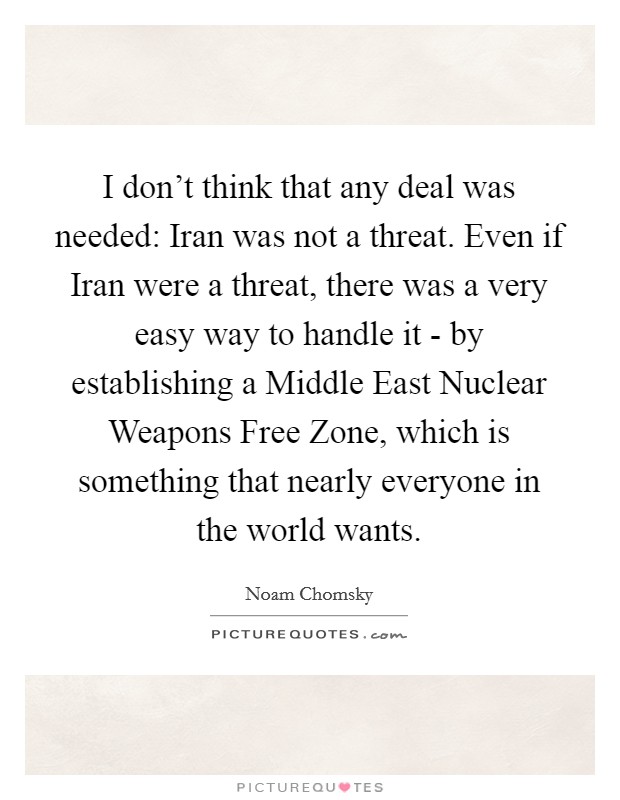 I don't think that any deal was needed: Iran was not a threat. Even if Iran were a threat, there was a very easy way to handle it - by establishing a Middle East Nuclear Weapons Free Zone, which is something that nearly everyone in the world wants Picture Quote #1
