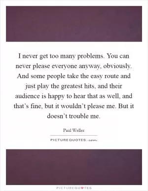 I never get too many problems. You can never please everyone anyway, obviously. And some people take the easy route and just play the greatest hits, and their audience is happy to hear that as well, and that’s fine, but it wouldn’t please me. But it doesn’t trouble me Picture Quote #1