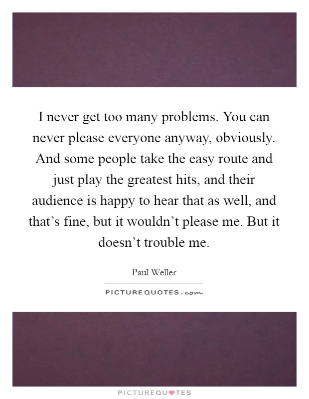I never get too many problems. You can never please everyone anyway, obviously. And some people take the easy route and just play the greatest hits, and their audience is happy to hear that as well, and that's fine, but it wouldn't please me. But it doesn't trouble me Picture Quote #1