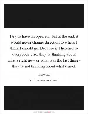 I try to have an open ear, but at the end, it would never change direction to where I think I should go. Because if I listened to everybody else, they’re thinking about what’s right now or what was the last thing - they’re not thinking about what’s next Picture Quote #1