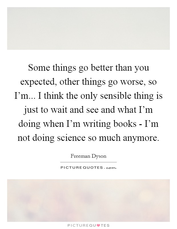 Some things go better than you expected, other things go worse, so I'm... I think the only sensible thing is just to wait and see and what I'm doing when I'm writing books - I'm not doing science so much anymore Picture Quote #1