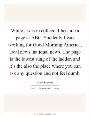 While I was in college, I became a page at ABC. Suddenly I was working for Good Morning America, local news, national news. The page is the lowest rung of the ladder, and it’s the also the place where you can ask any question and not feel dumb Picture Quote #1
