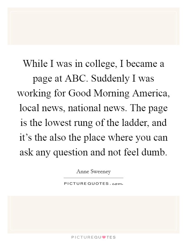 While I was in college, I became a page at ABC. Suddenly I was working for Good Morning America, local news, national news. The page is the lowest rung of the ladder, and it's the also the place where you can ask any question and not feel dumb Picture Quote #1