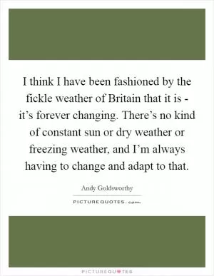 I think I have been fashioned by the fickle weather of Britain that it is - it’s forever changing. There’s no kind of constant sun or dry weather or freezing weather, and I’m always having to change and adapt to that Picture Quote #1