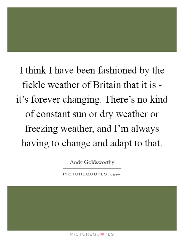 I think I have been fashioned by the fickle weather of Britain that it is - it's forever changing. There's no kind of constant sun or dry weather or freezing weather, and I'm always having to change and adapt to that Picture Quote #1