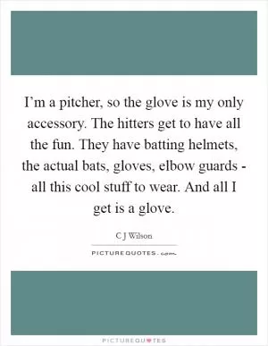 I’m a pitcher, so the glove is my only accessory. The hitters get to have all the fun. They have batting helmets, the actual bats, gloves, elbow guards - all this cool stuff to wear. And all I get is a glove Picture Quote #1