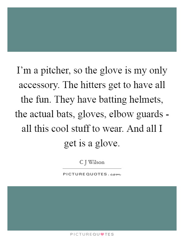 I'm a pitcher, so the glove is my only accessory. The hitters get to have all the fun. They have batting helmets, the actual bats, gloves, elbow guards - all this cool stuff to wear. And all I get is a glove Picture Quote #1