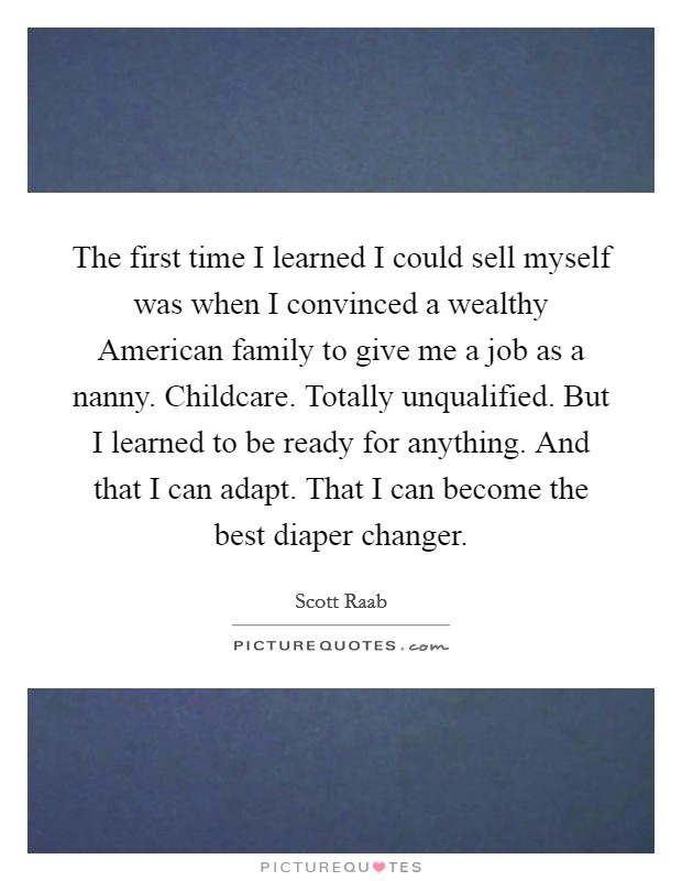 The first time I learned I could sell myself was when I convinced a wealthy American family to give me a job as a nanny. Childcare. Totally unqualified. But I learned to be ready for anything. And that I can adapt. That I can become the best diaper changer Picture Quote #1