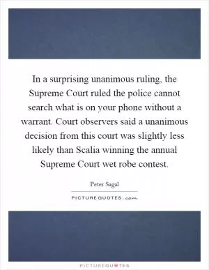 In a surprising unanimous ruling, the Supreme Court ruled the police cannot search what is on your phone without a warrant. Court observers said a unanimous decision from this court was slightly less likely than Scalia winning the annual Supreme Court wet robe contest Picture Quote #1