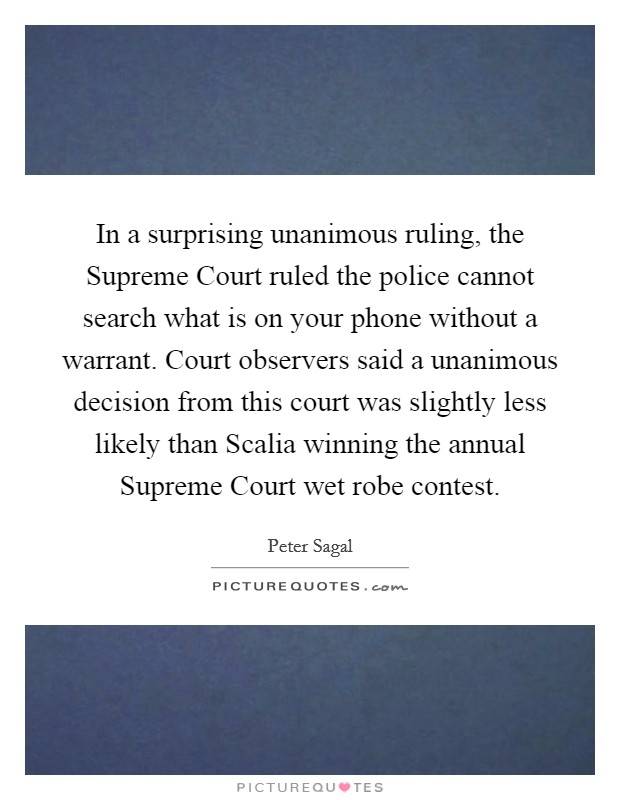 In a surprising unanimous ruling, the Supreme Court ruled the police cannot search what is on your phone without a warrant. Court observers said a unanimous decision from this court was slightly less likely than Scalia winning the annual Supreme Court wet robe contest Picture Quote #1