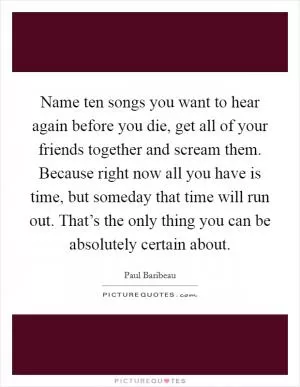 Name ten songs you want to hear again before you die, get all of your friends together and scream them. Because right now all you have is time, but someday that time will run out. That’s the only thing you can be absolutely certain about Picture Quote #1