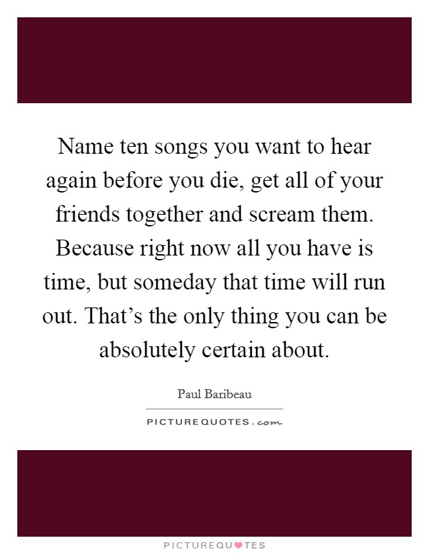 Name ten songs you want to hear again before you die, get all of your friends together and scream them. Because right now all you have is time, but someday that time will run out. That's the only thing you can be absolutely certain about Picture Quote #1
