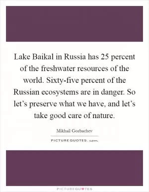 Lake Baikal in Russia has 25 percent of the freshwater resources of the world. Sixty-five percent of the Russian ecosystems are in danger. So let’s preserve what we have, and let’s take good care of nature Picture Quote #1
