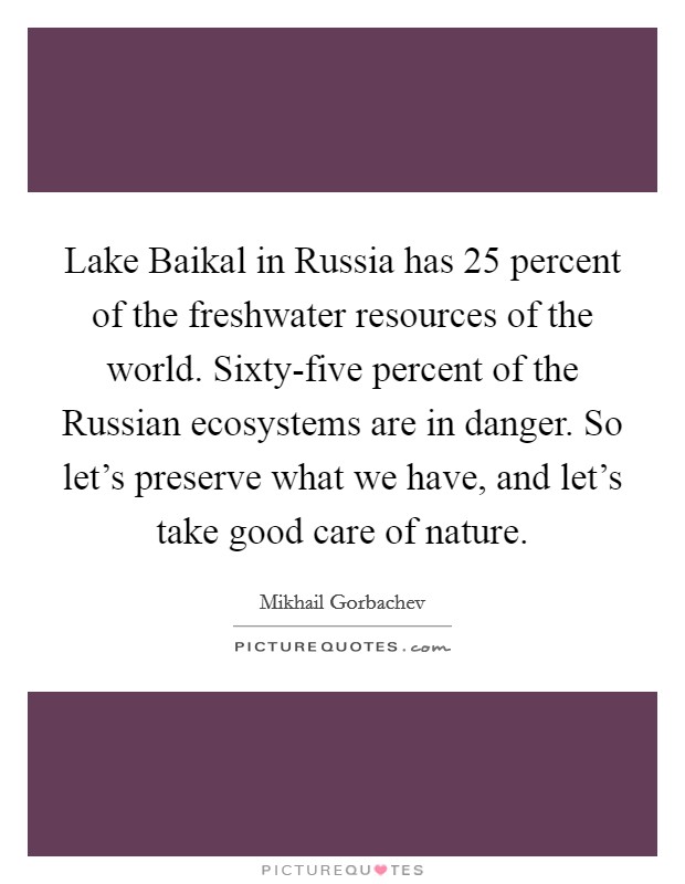 Lake Baikal in Russia has 25 percent of the freshwater resources of the world. Sixty-five percent of the Russian ecosystems are in danger. So let's preserve what we have, and let's take good care of nature Picture Quote #1