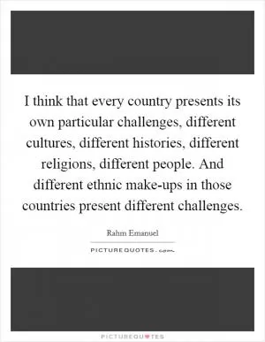I think that every country presents its own particular challenges, different cultures, different histories, different religions, different people. And different ethnic make-ups in those countries present different challenges Picture Quote #1