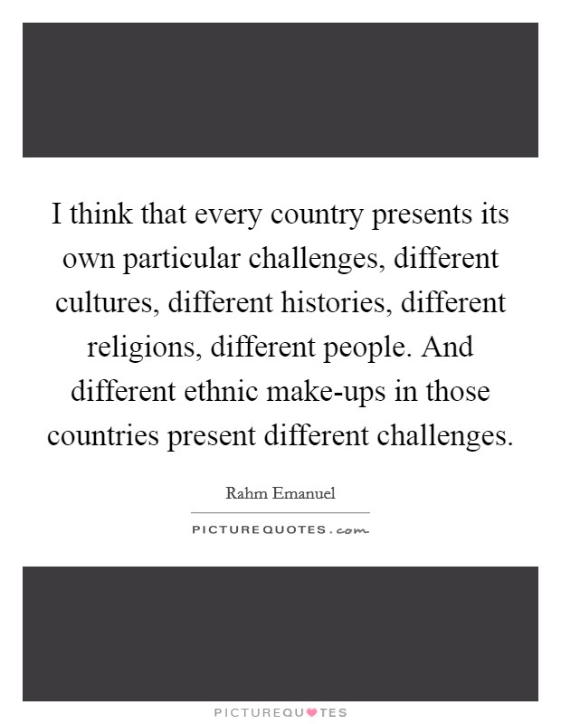 I think that every country presents its own particular challenges, different cultures, different histories, different religions, different people. And different ethnic make-ups in those countries present different challenges Picture Quote #1