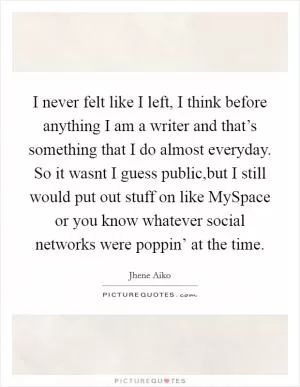 I never felt like I left, I think before anything I am a writer and that’s something that I do almost everyday. So it wasnt I guess public,but I still would put out stuff on like MySpace or you know whatever social networks were poppin’ at the time Picture Quote #1