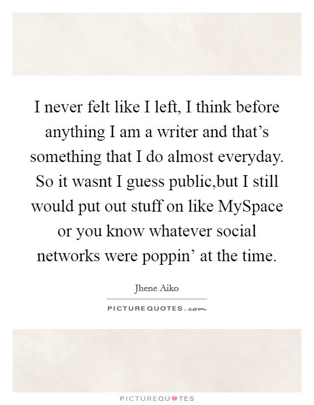 I never felt like I left, I think before anything I am a writer and that's something that I do almost everyday. So it wasnt I guess public,but I still would put out stuff on like MySpace or you know whatever social networks were poppin' at the time Picture Quote #1