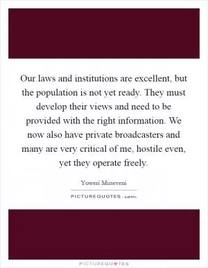 Our laws and institutions are excellent, but the population is not yet ready. They must develop their views and need to be provided with the right information. We now also have private broadcasters and many are very critical of me, hostile even, yet they operate freely Picture Quote #1