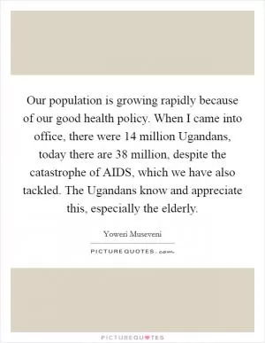 Our population is growing rapidly because of our good health policy. When I came into office, there were 14 million Ugandans, today there are 38 million, despite the catastrophe of AIDS, which we have also tackled. The Ugandans know and appreciate this, especially the elderly Picture Quote #1