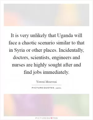 It is very unlikely that Uganda will face a chaotic scenario similar to that in Syria or other places. Incidentally, doctors, scientists, engineers and nurses are highly sought after and find jobs immediately Picture Quote #1