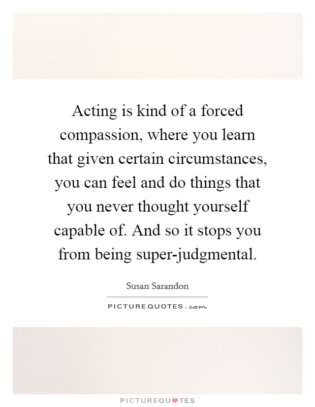 Acting is kind of a forced compassion, where you learn that given certain circumstances, you can feel and do things that you never thought yourself capable of. And so it stops you from being super-judgmental Picture Quote #1