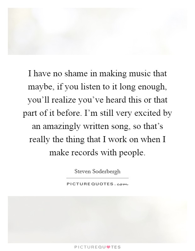 I have no shame in making music that maybe, if you listen to it long enough, you'll realize you've heard this or that part of it before. I'm still very excited by an amazingly written song, so that's really the thing that I work on when I make records with people Picture Quote #1