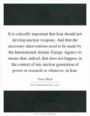 It is critically important that Iran should not develop nuclear weapons. And that the necessary interventions need to be made by the International Atomic Energy Agency to ensure that, indeed, that does not happen, in the context of any nuclear generation of power or research or whatever, in Iran Picture Quote #1