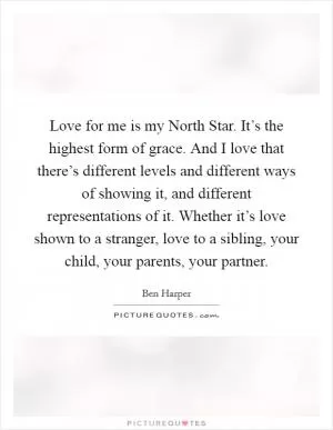 Love for me is my North Star. It’s the highest form of grace. And I love that there’s different levels and different ways of showing it, and different representations of it. Whether it’s love shown to a stranger, love to a sibling, your child, your parents, your partner Picture Quote #1