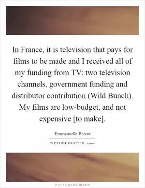 In France, it is television that pays for films to be made and I received all of my funding from TV: two television channels, government funding and distributor contribution (Wild Bunch). My films are low-budget, and not expensive [to make] Picture Quote #1