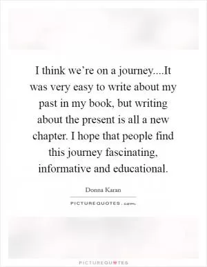 I think we’re on a journey....It was very easy to write about my past in my book, but writing about the present is all a new chapter. I hope that people find this journey fascinating, informative and educational Picture Quote #1