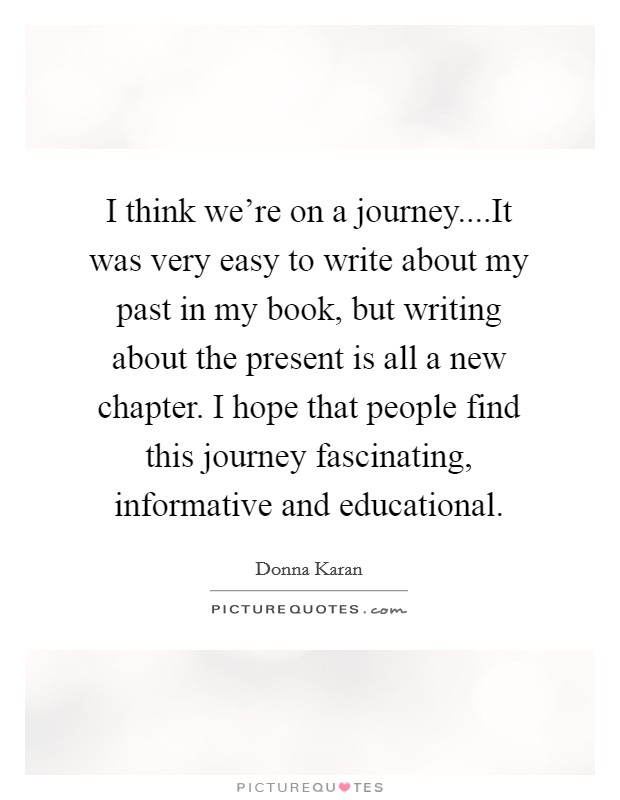 I think we're on a journey....It was very easy to write about my past in my book, but writing about the present is all a new chapter. I hope that people find this journey fascinating, informative and educational Picture Quote #1