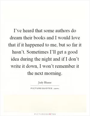 I’ve heard that some authors do dream their books and I would love that if it happened to me, but so far it hasn’t. Sometimes I’ll get a good idea during the night and if I don’t write it down, I won’t remember it the next morning Picture Quote #1