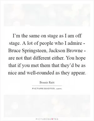 I’m the same on stage as I am off stage. A lot of people who I admire - Bruce Springsteen, Jackson Browne - are not that different either. You hope that if you met them that they’d be as nice and well-rounded as they appear Picture Quote #1