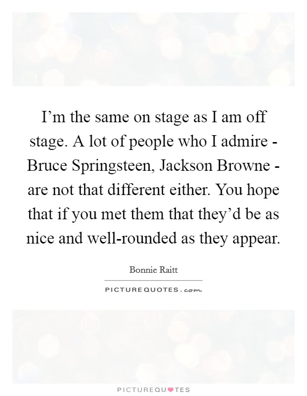 I'm the same on stage as I am off stage. A lot of people who I admire - Bruce Springsteen, Jackson Browne - are not that different either. You hope that if you met them that they'd be as nice and well-rounded as they appear Picture Quote #1