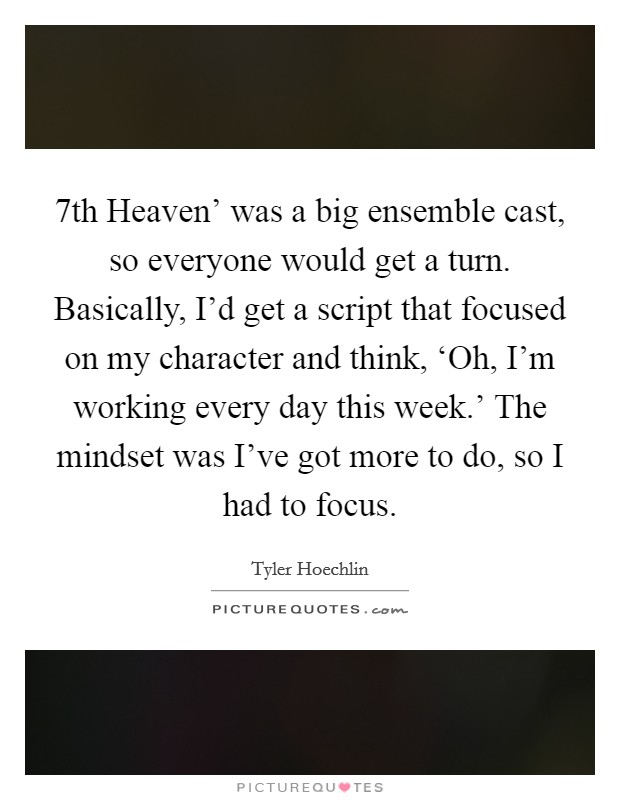 7th Heaven' was a big ensemble cast, so everyone would get a turn. Basically, I'd get a script that focused on my character and think, ‘Oh, I'm working every day this week.' The mindset was I've got more to do, so I had to focus Picture Quote #1