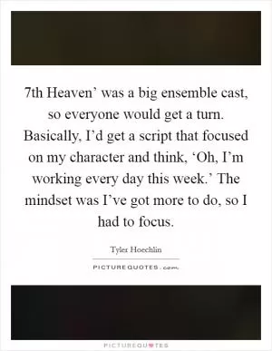  7th Heaven’ was a big ensemble cast, so everyone would get a turn. Basically, I’d get a script that focused on my character and think, ‘Oh, I’m working every day this week.’ The mindset was I’ve got more to do, so I had to focus Picture Quote #1