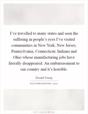 I’ve travelled to many states and seen the suffering in people’s eyes I’ve visited communities in New York, New Jersey, Pennsylvania, Connecticut, Indiana and Ohio whose manufacturing jobs have literally disappeared. An embarrassment to our country and it’s horrible Picture Quote #1