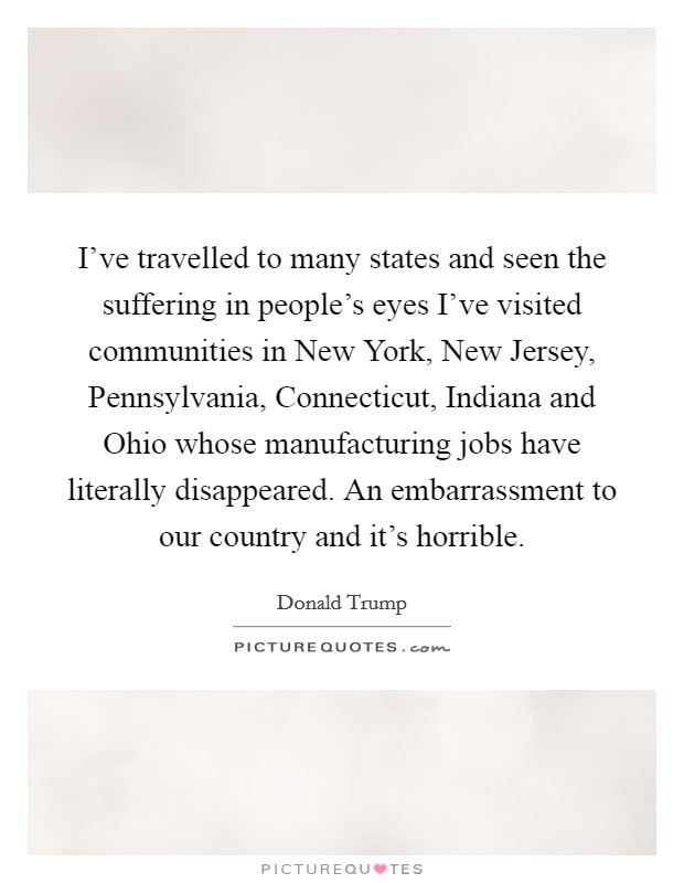 I've travelled to many states and seen the suffering in people's eyes I've visited communities in New York, New Jersey, Pennsylvania, Connecticut, Indiana and Ohio whose manufacturing jobs have literally disappeared. An embarrassment to our country and it's horrible Picture Quote #1