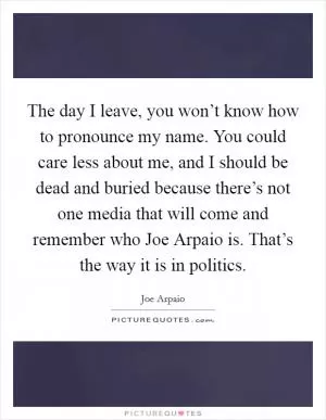 The day I leave, you won’t know how to pronounce my name. You could care less about me, and I should be dead and buried because there’s not one media that will come and remember who Joe Arpaio is. That’s the way it is in politics Picture Quote #1