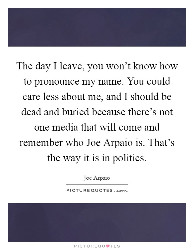 The day I leave, you won't know how to pronounce my name. You could care less about me, and I should be dead and buried because there's not one media that will come and remember who Joe Arpaio is. That's the way it is in politics Picture Quote #1