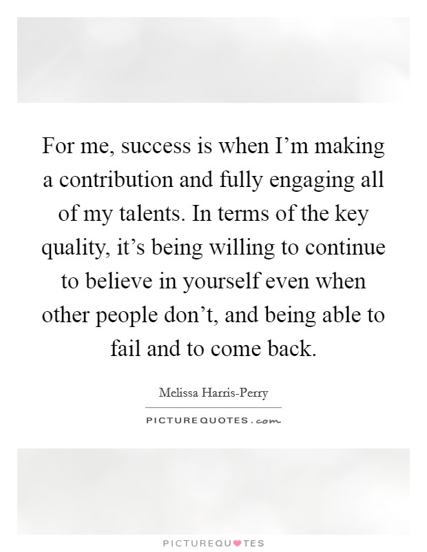 For me, success is when I'm making a contribution and fully engaging all of my talents. In terms of the key quality, it's being willing to continue to believe in yourself even when other people don't, and being able to fail and to come back Picture Quote #1