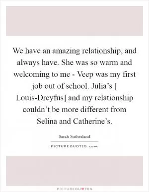 We have an amazing relationship, and always have. She was so warm and welcoming to me - Veep was my first job out of school. Julia’s [ Louis-Dreyfus] and my relationship couldn’t be more different from Selina and Catherine’s Picture Quote #1