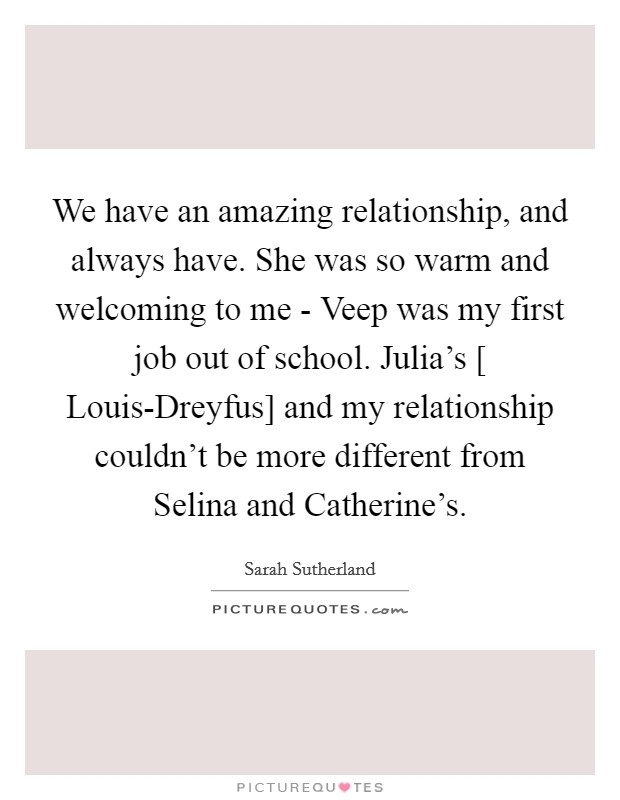 We have an amazing relationship, and always have. She was so warm and welcoming to me - Veep was my first job out of school. Julia's [ Louis-Dreyfus] and my relationship couldn't be more different from Selina and Catherine's Picture Quote #1